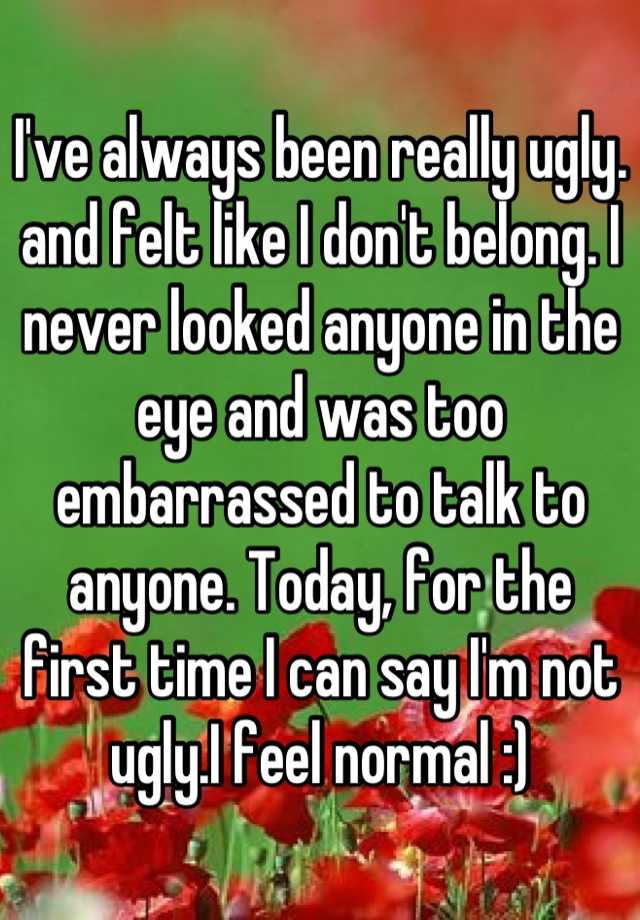 I've always been really ugly. and felt like I don't belong. I never looked anyone in the eye and was too embarrassed to talk to anyone. Today, for the first time I can say I'm not ugly.I feel normal :)