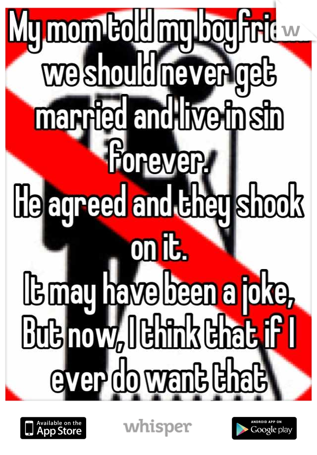 My mom told my boyfriend we should never get married and live in sin forever. 
He agreed and they shook on it. 
It may have been a joke, 
But now, I think that if I ever do want that
I'm Fucked