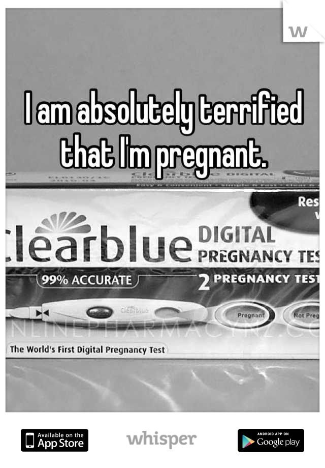 I am absolutely terrified that I'm pregnant.