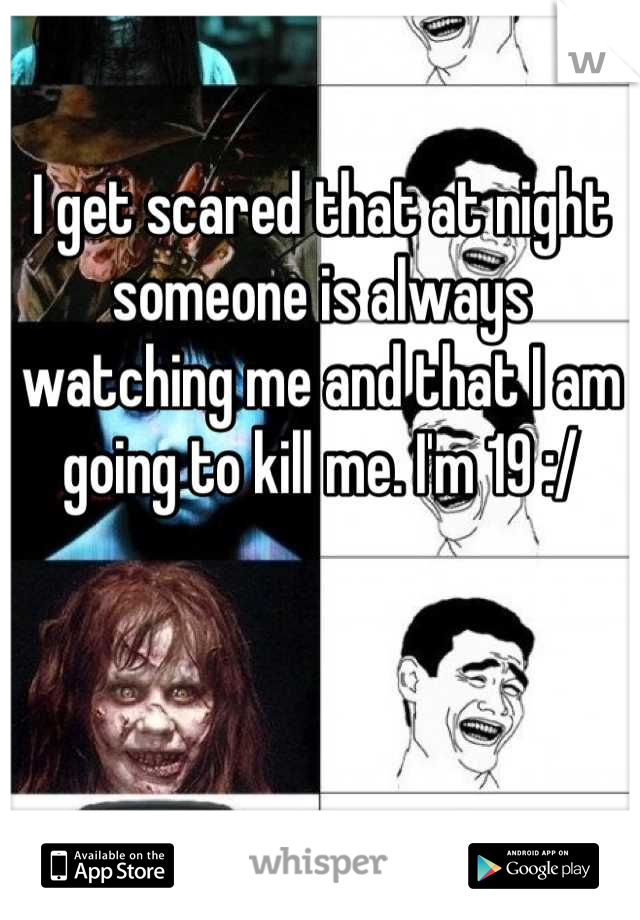 I get scared that at night someone is always watching me and that I am going to kill me. I'm 19 :/