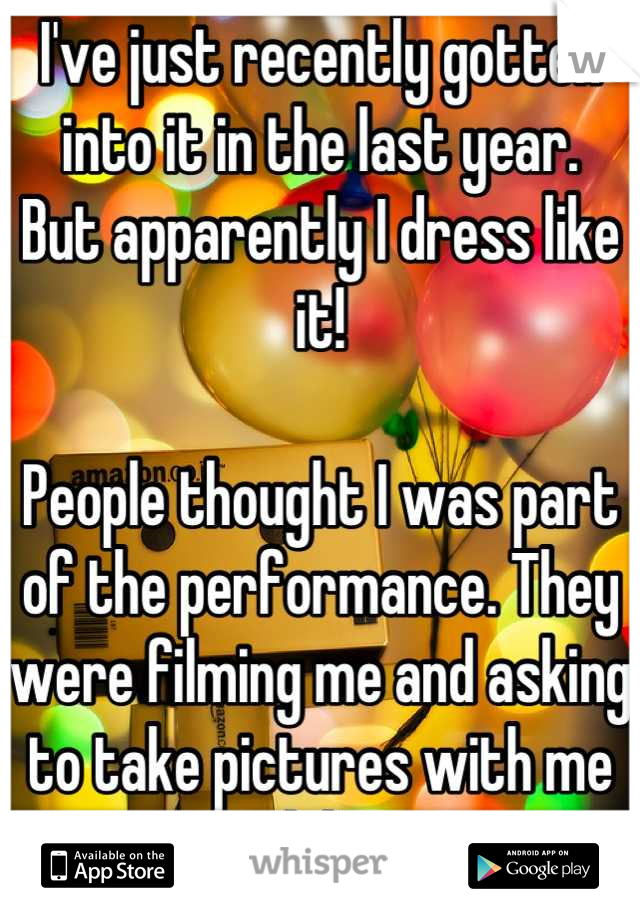 I've just recently gotten into it in the last year. 
But apparently I dress like it!

People thought I was part of the performance. They were filming me and asking to take pictures with me lol. 