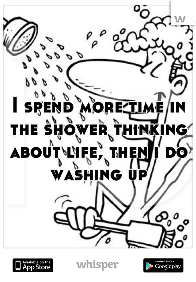 I spend more time in the shower thinking about life, then i do washing up