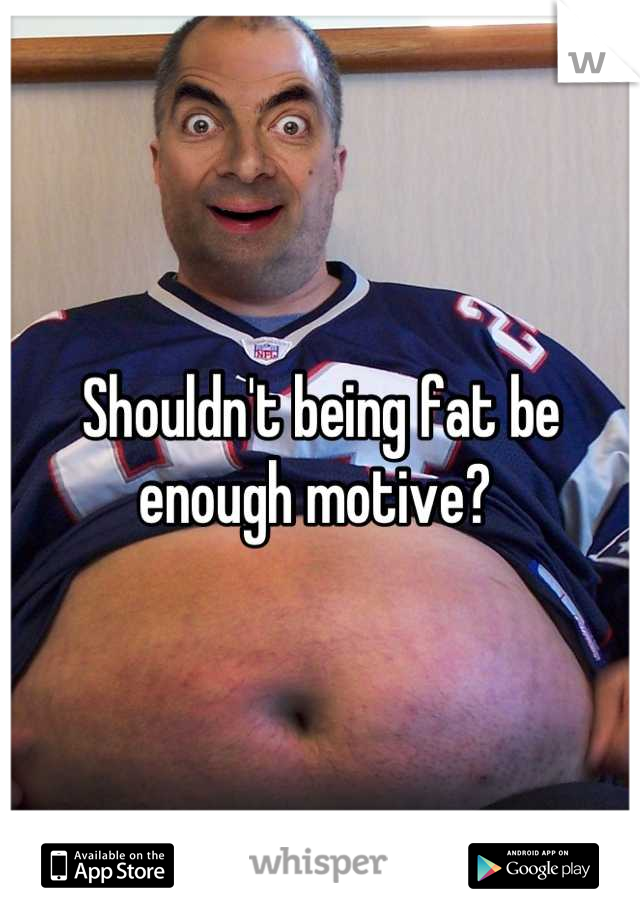 Shouldn't being fat be enough motive? 