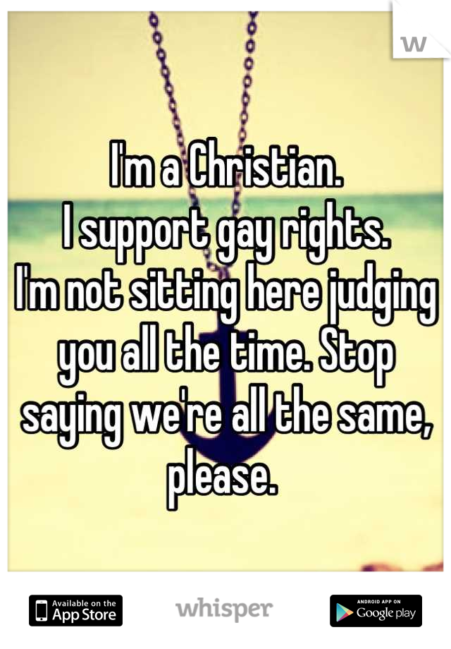 I'm a Christian. 
I support gay rights. 
I'm not sitting here judging you all the time. Stop saying we're all the same, please. 