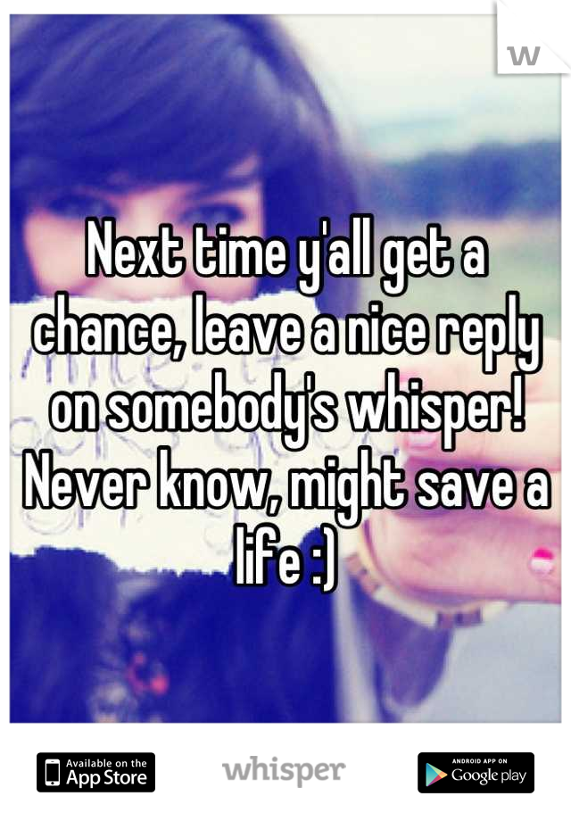 Next time y'all get a chance, leave a nice reply on somebody's whisper! Never know, might save a life :)