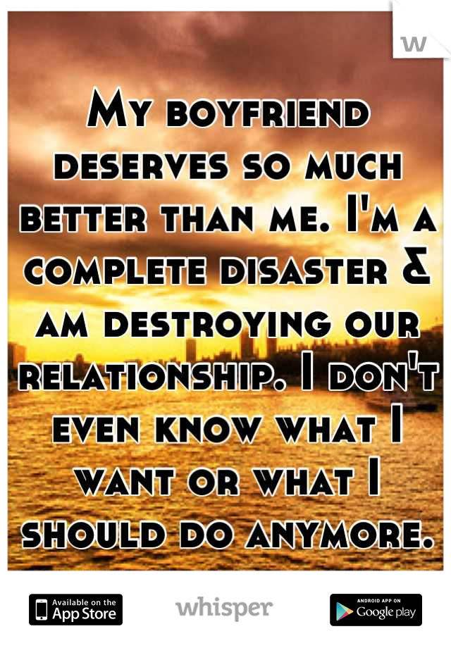 My boyfriend deserves so much better than me. I'm a complete disaster & am destroying our relationship. I don't even know what I want or what I should do anymore.