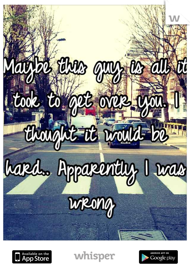 Maybe this guy is all it took to get over you. I thought it would be hard.. Apparently I was wrong 