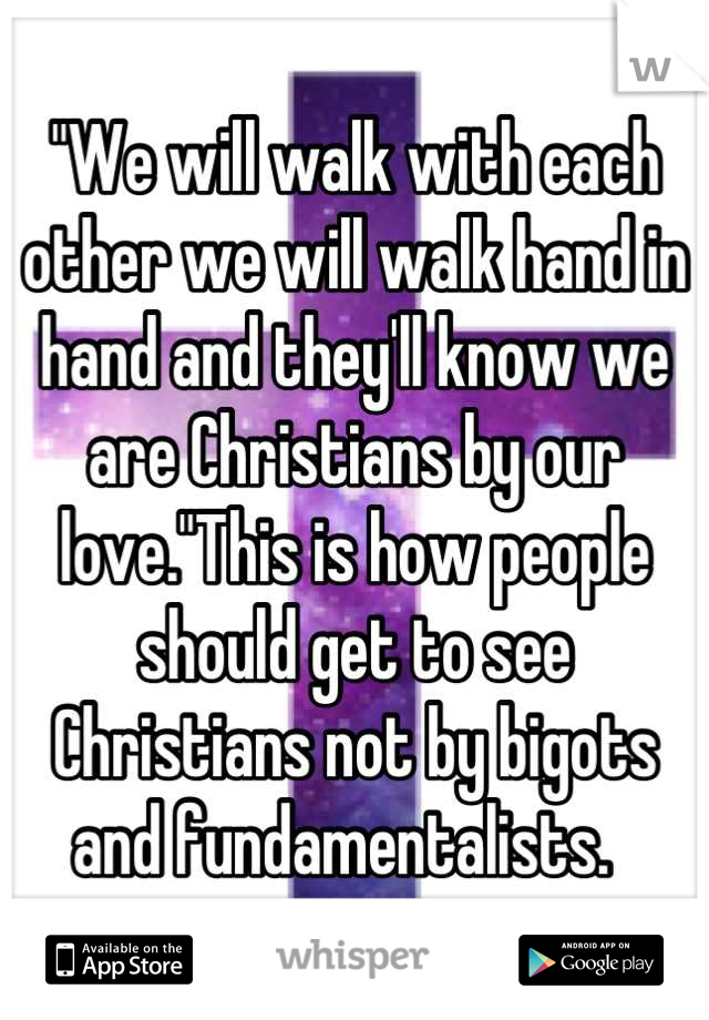 "We will walk with each other we will walk hand in hand and they'll know we are Christians by our love."This is how people should get to see Christians not by bigots and fundamentalists.  