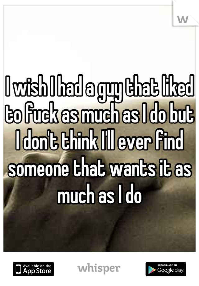 I wish I had a guy that liked to fuck as much as I do but I don't think I'll ever find someone that wants it as much as I do