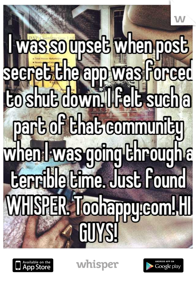 I was so upset when post secret the app was forced to shut down. I felt such a part of that community when I was going through a terrible time. Just found WHISPER. Toohappy.com! HI GUYS!