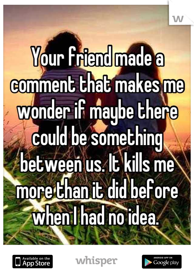 Your friend made a comment that makes me wonder if maybe there could be something between us. It kills me more than it did before when I had no idea. 