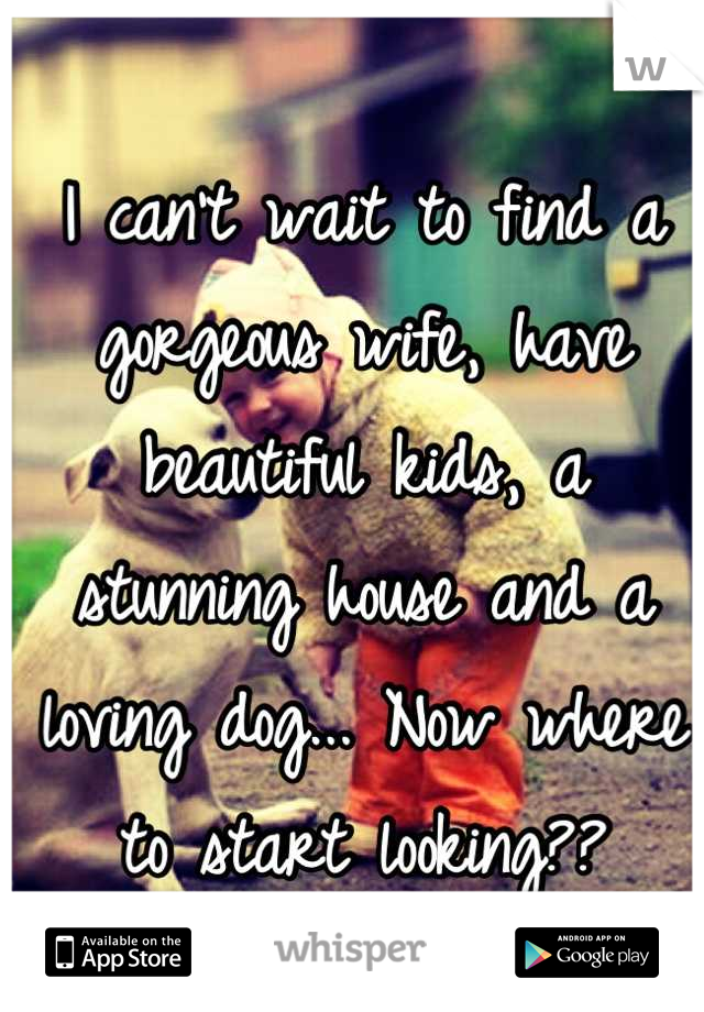 I can't wait to find a gorgeous wife, have beautiful kids, a stunning house and a loving dog... Now where to start looking??