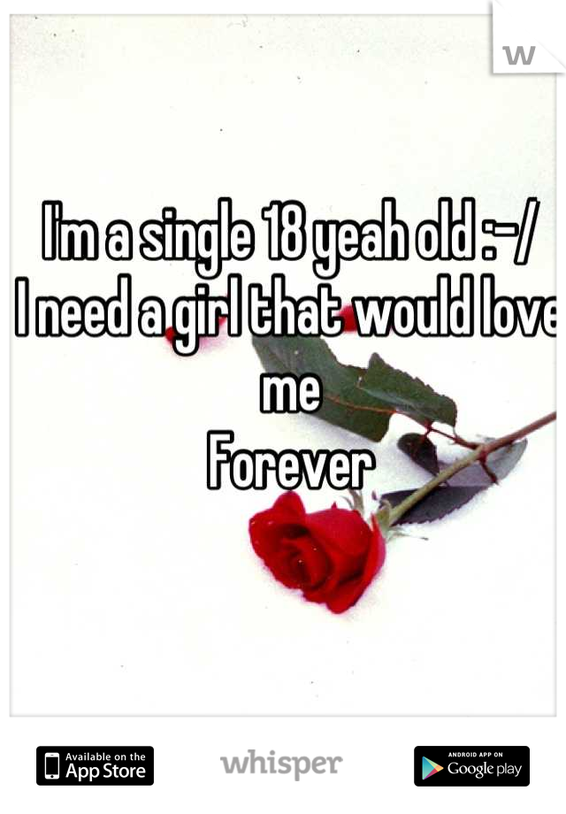 I'm a single 18 yeah old :-/ 
I need a girl that would love me
Forever