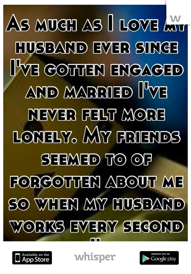 As much as I love my husband ever since I've gotten engaged and married I've never felt more lonely. My friends seemed to of forgotten about me so when my husband works every second weekend I'm alone..