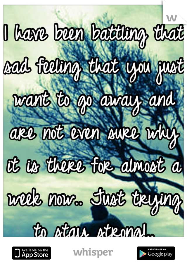 I have been battling that sad feeling that you just want to go away and are not even sure why it is there for almost a week now.. Just trying to stay strong!..