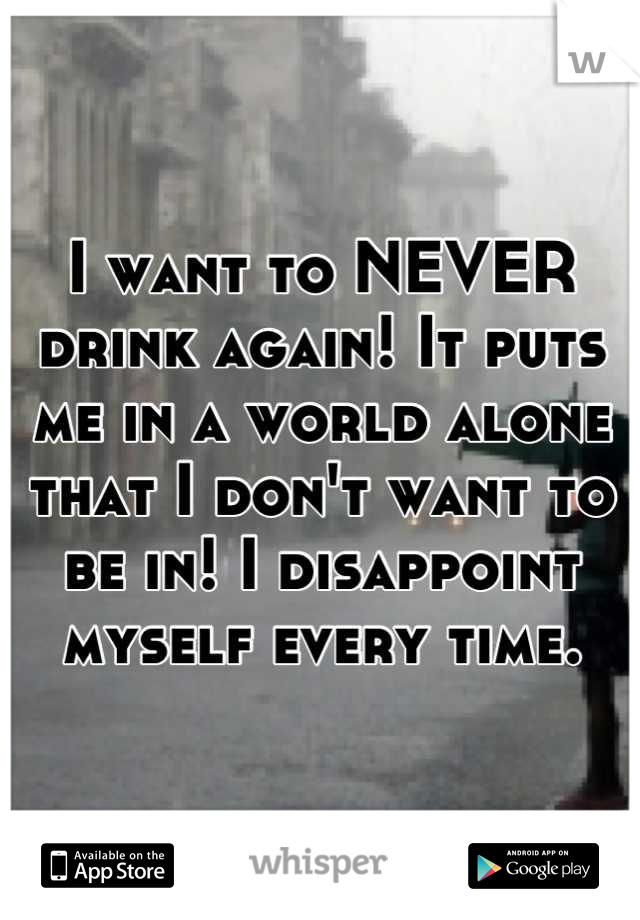 I want to NEVER drink again! It puts me in a world alone that I don't want to be in! I disappoint myself every time.