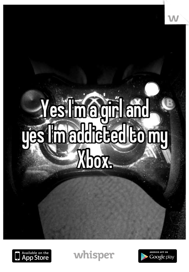 Yes I'm a girl and 
yes I'm addicted to my Xbox.