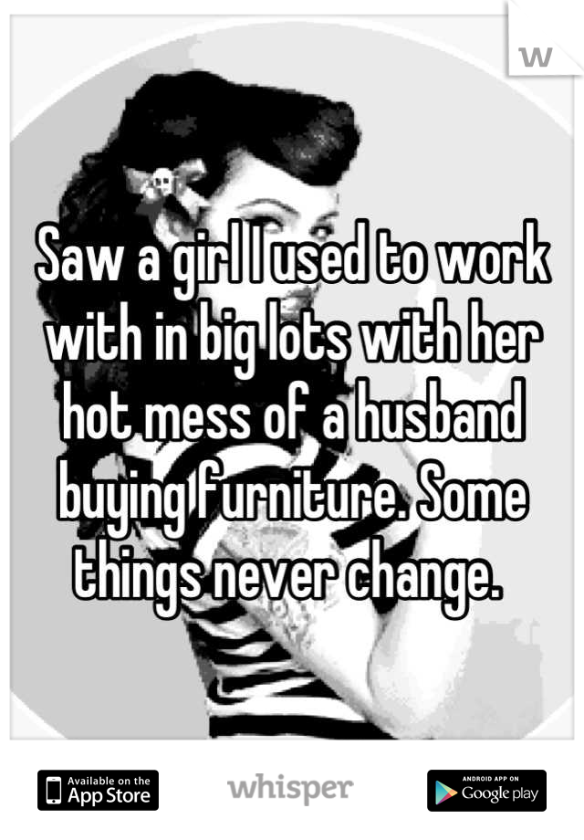 Saw a girl I used to work with in big lots with her hot mess of a husband buying furniture. Some things never change. 