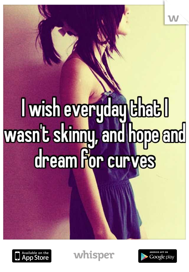 I wish everyday that I wasn't skinny, and hope and dream for curves