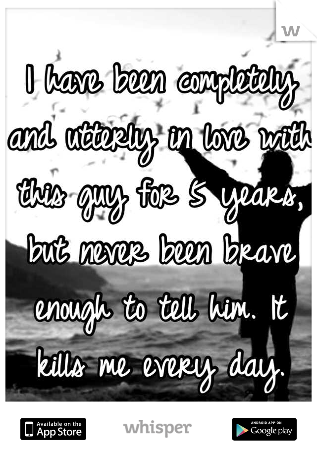 I have been completely and utterly in love with this guy for 5 years, but never been brave enough to tell him. It kills me every day.