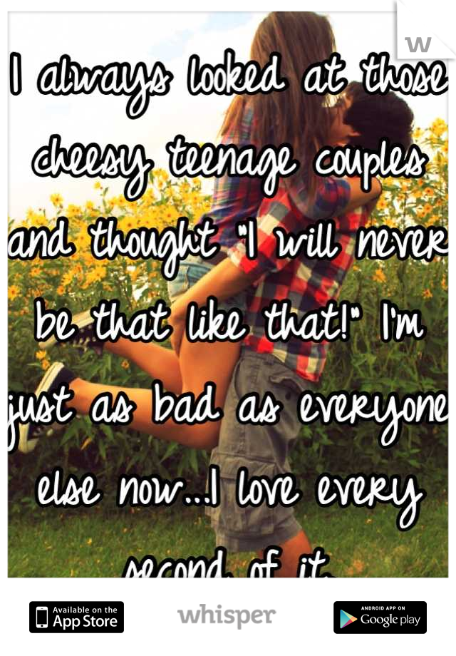 I always looked at those cheesy teenage couples and thought "I will never be that like that!" I'm just as bad as everyone else now...I love every second of it.