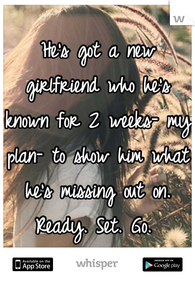 He's got a new girlfriend who he's known for 2 weeks- my plan- to show him what he's missing out on. Ready. Set. Go. 