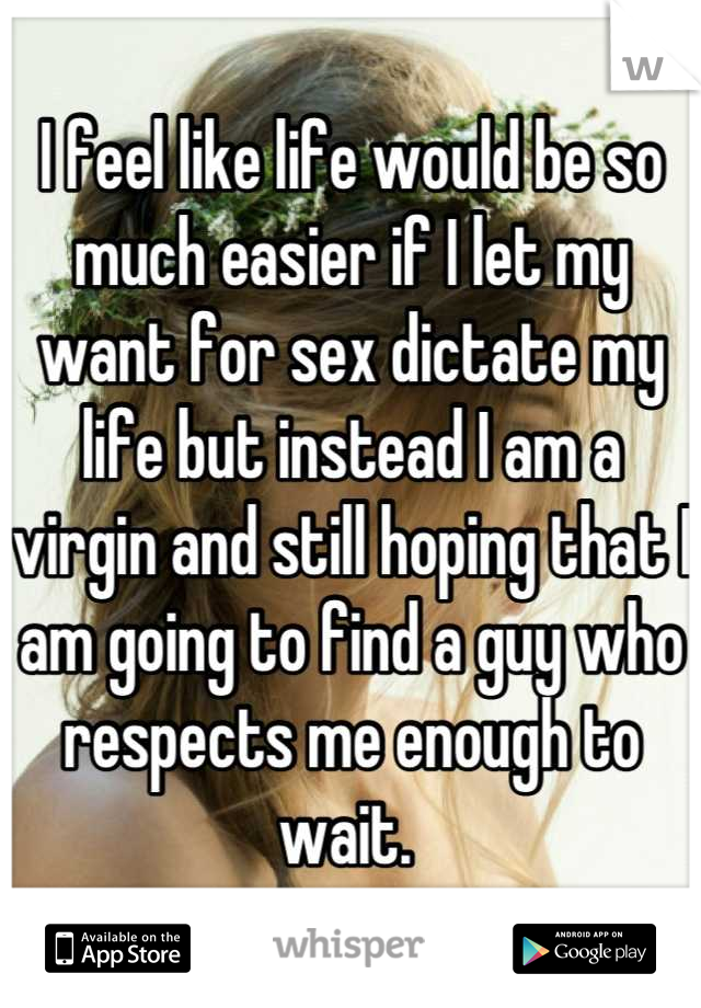 I feel like life would be so much easier if I let my want for sex dictate my life but instead I am a virgin and still hoping that I am going to find a guy who respects me enough to wait. 