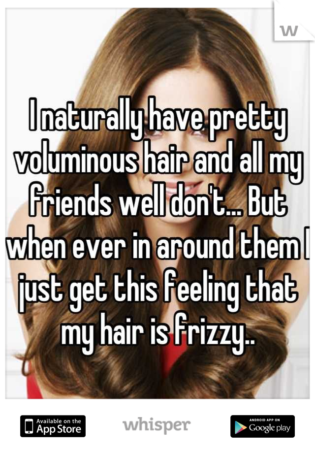 I naturally have pretty voluminous hair and all my friends well don't... But when ever in around them I just get this feeling that my hair is frizzy..