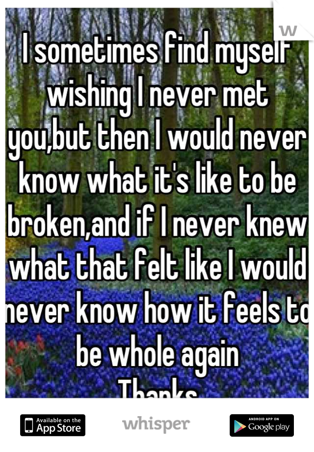 I sometimes find myself wishing I never met you,but then I would never know what it's like to be broken,and if I never knew what that felt like I would never know how it feels to be whole again
Thanks