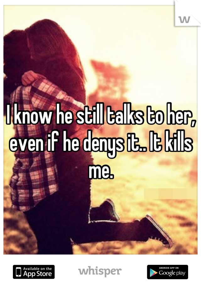 I know he still talks to her, even if he denys it.. It kills me.