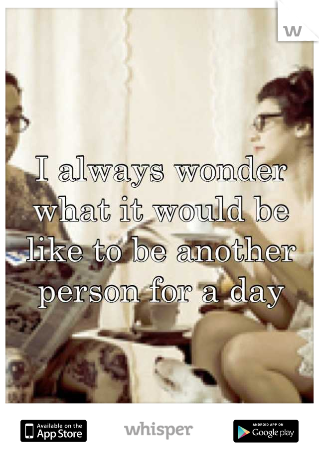 I always wonder what it would be like to be another person for a day