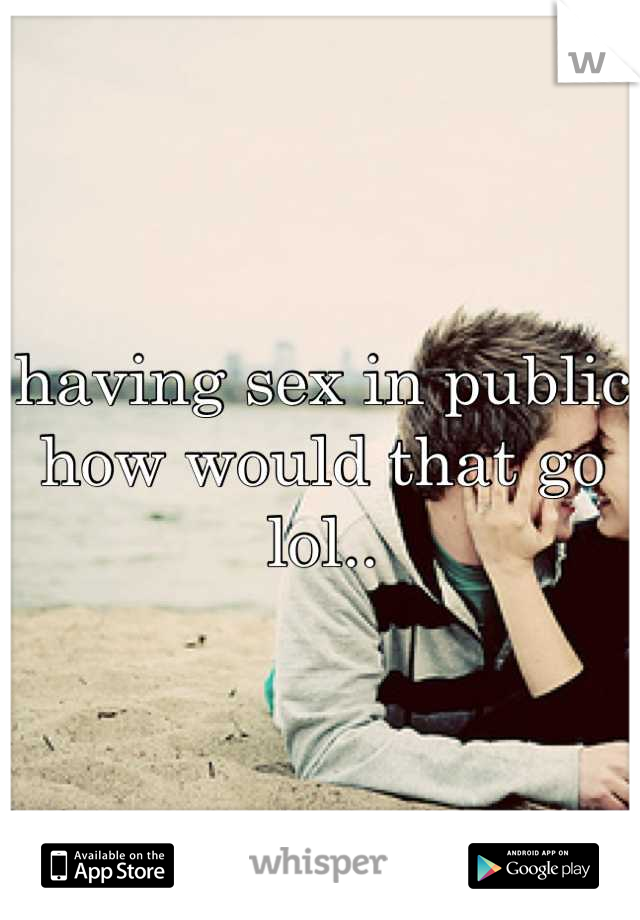 having sex in public how would that go lol..