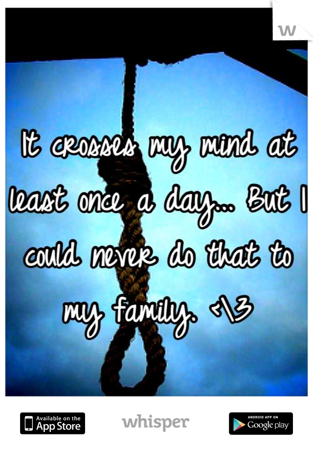 It crosses my mind at least once a day... But I could never do that to my family. <\3