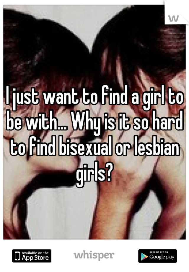 I just want to find a girl to be with... Why is it so hard to find bisexual or lesbian girls?