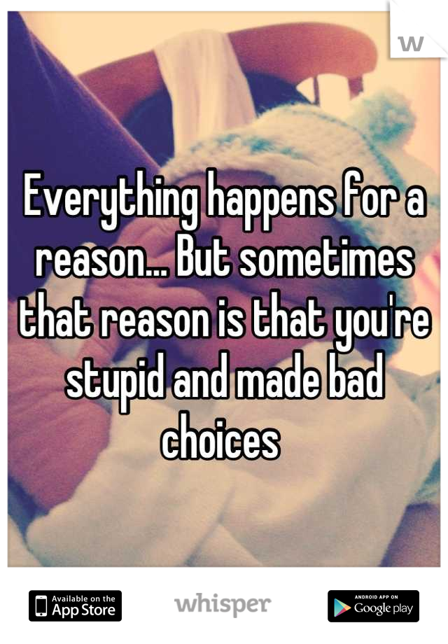 Everything happens for a reason... But sometimes that reason is that you're stupid and made bad choices 