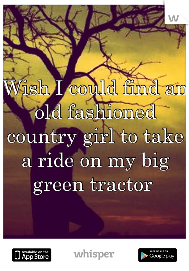 Wish I could find an old fashioned country girl to take a ride on my big green tractor 