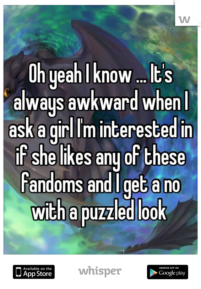 Oh yeah I know ... It's always awkward when I ask a girl I'm interested in if she likes any of these fandoms and I get a no with a puzzled look 