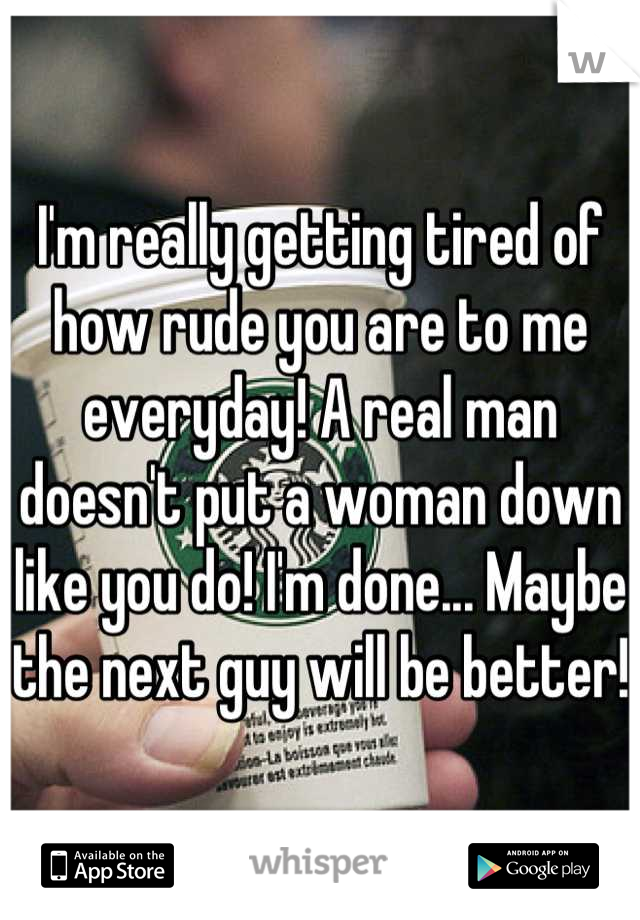 I'm really getting tired of how rude you are to me everyday! A real man doesn't put a woman down like you do! I'm done... Maybe the next guy will be better!