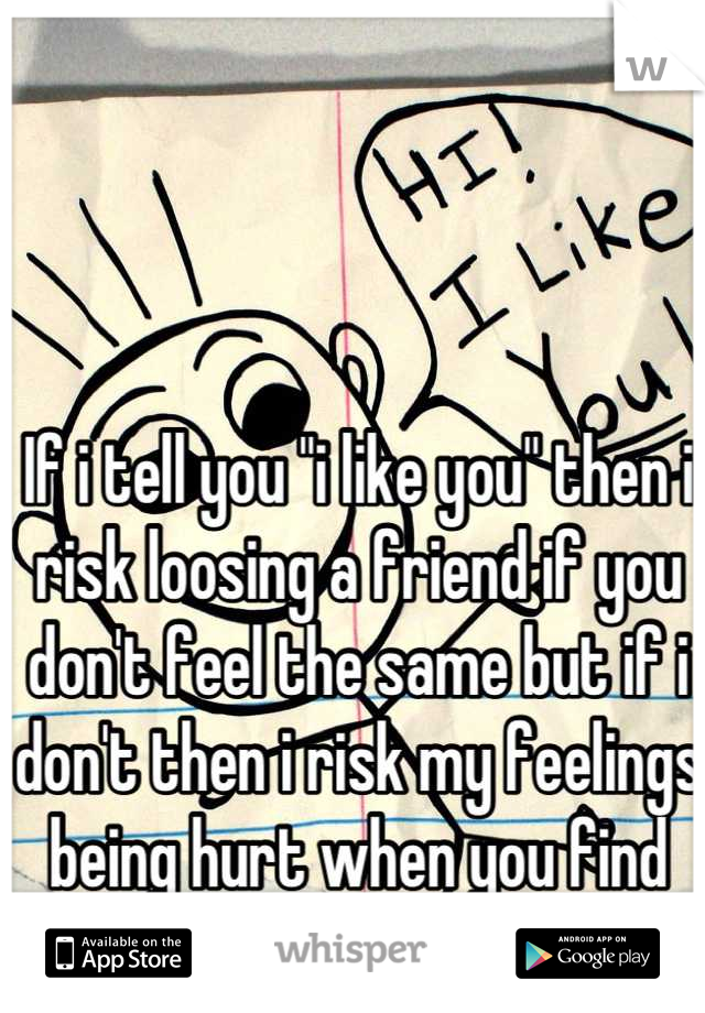 If i tell you "i like you" then i risk loosing a friend if you don't feel the same but if i don't then i risk my feelings being hurt when you find someone else!! 