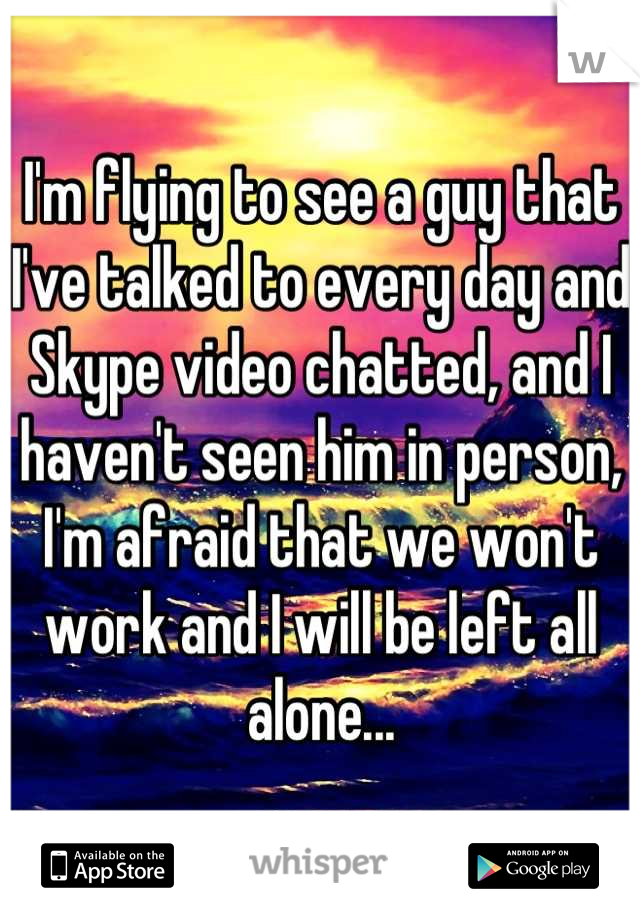 I'm flying to see a guy that I've talked to every day and Skype video chatted, and I haven't seen him in person, I'm afraid that we won't work and I will be left all alone...