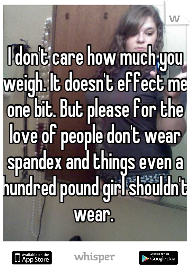 I don't care how much you weigh. It doesn't effect me one bit. But please for the love of people don't wear spandex and things even a hundred pound girl shouldn't wear. 