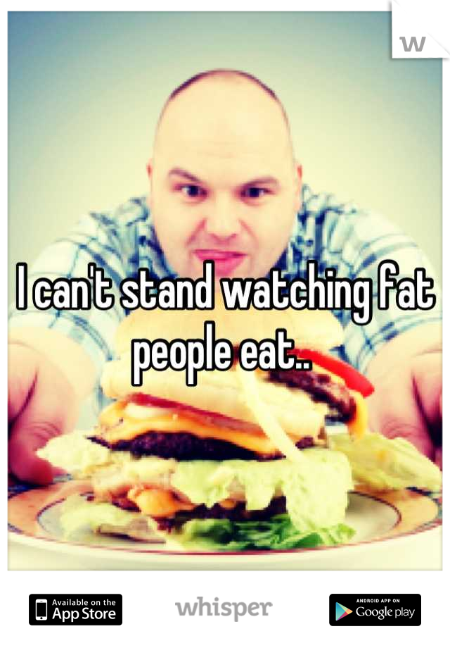 I can't stand watching fat people eat.. 