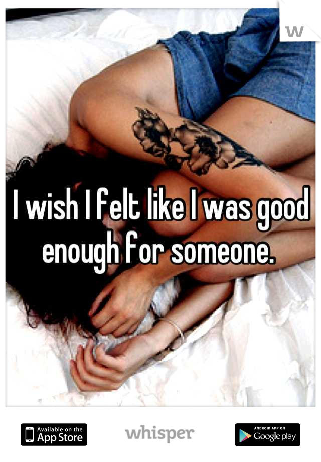 I wish I felt like I was good enough for someone. 