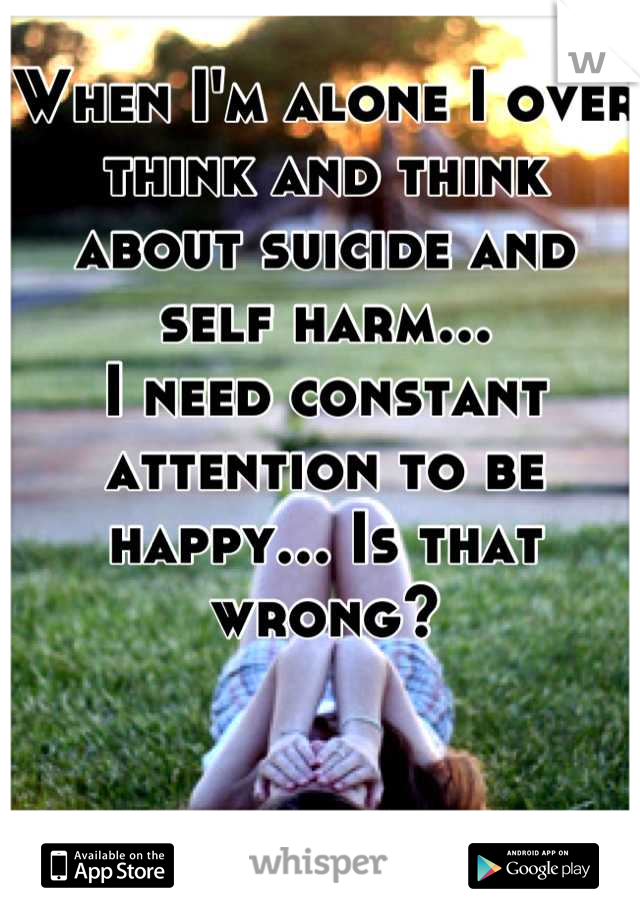 When I'm alone I over think and think about suicide and self harm...
I need constant attention to be happy... Is that wrong?