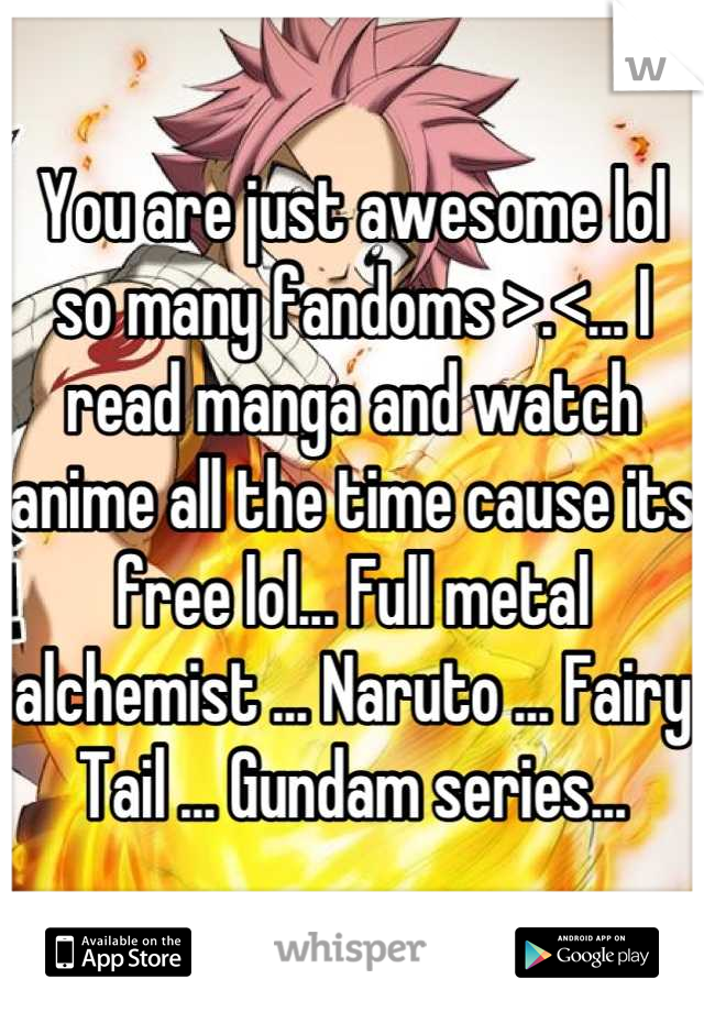 You are just awesome lol so many fandoms >.<... I read manga and watch anime all the time cause its free lol... Full metal alchemist ... Naruto ... Fairy Tail ... Gundam series...