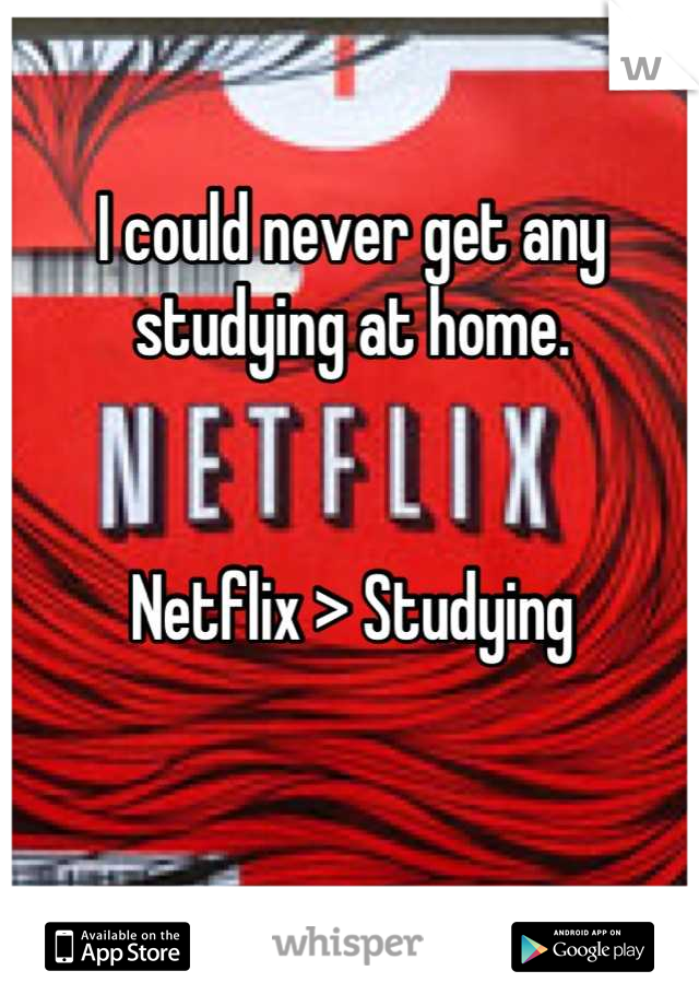 I could never get any studying at home. 


Netflix > Studying