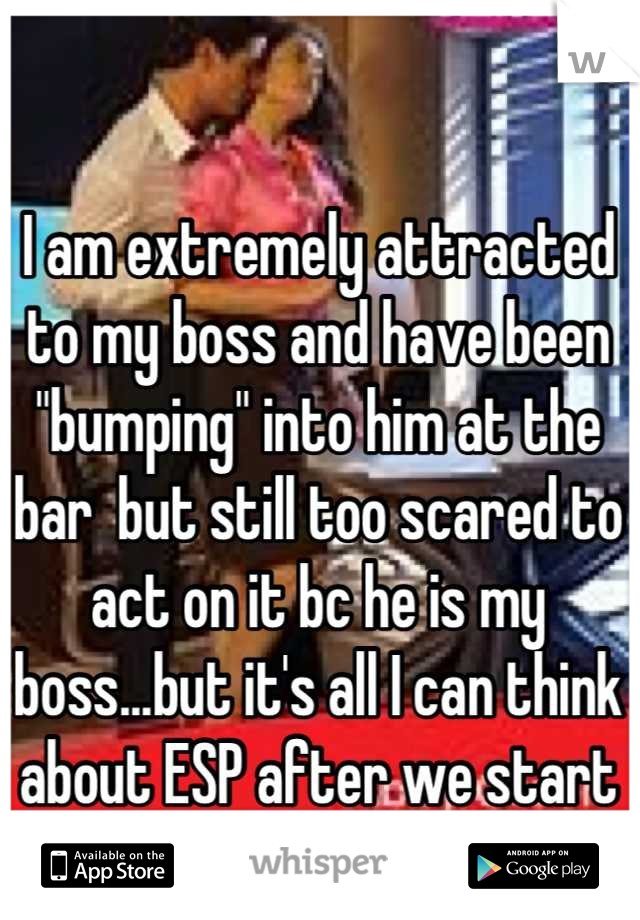 I am extremely attracted to my boss and have been "bumping" into him at the bar  but still too scared to act on it bc he is my boss...but it's all I can think about ESP after we start doing shots!