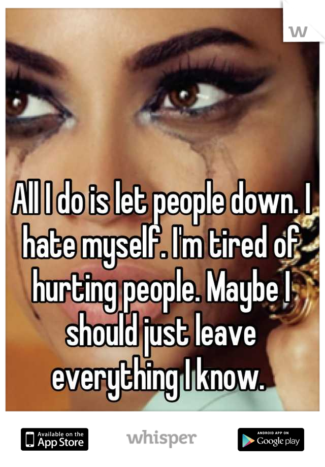 All I do is let people down. I hate myself. I'm tired of hurting people. Maybe I should just leave everything I know. 