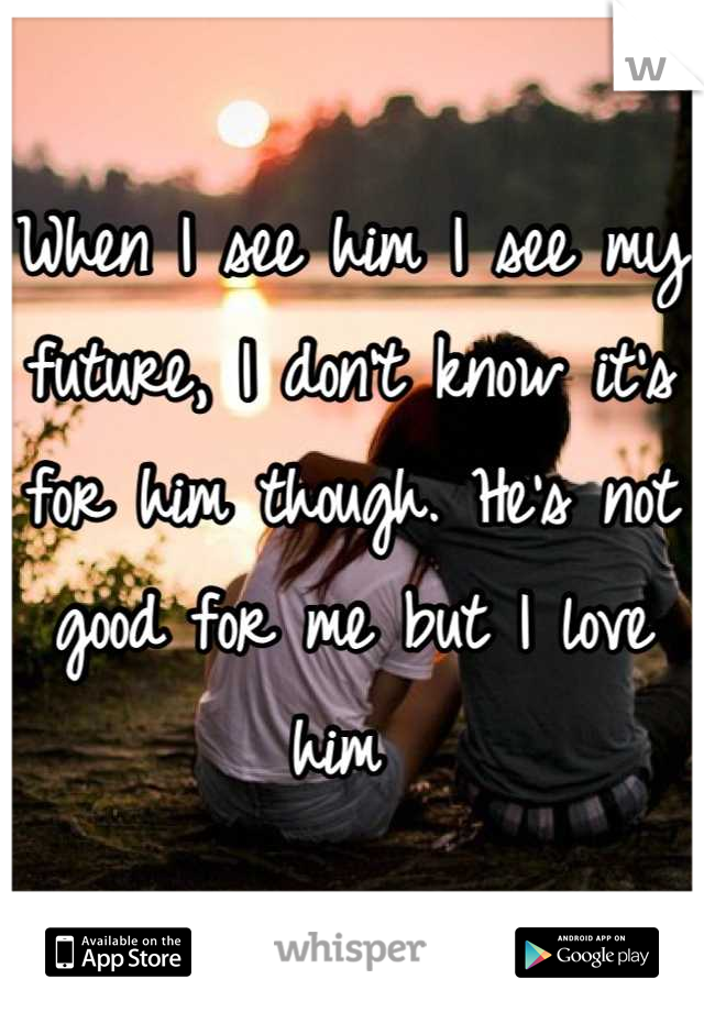 When I see him I see my future, I don't know it's for him though. He's not good for me but I love him 