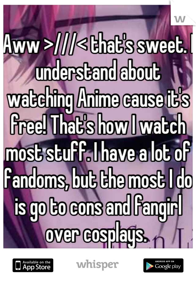 Aww >///< that's sweet. I understand about watching Anime cause it's free! That's how I watch most stuff. I have a lot of fandoms, but the most I do is go to cons and fangirl over cosplays. 